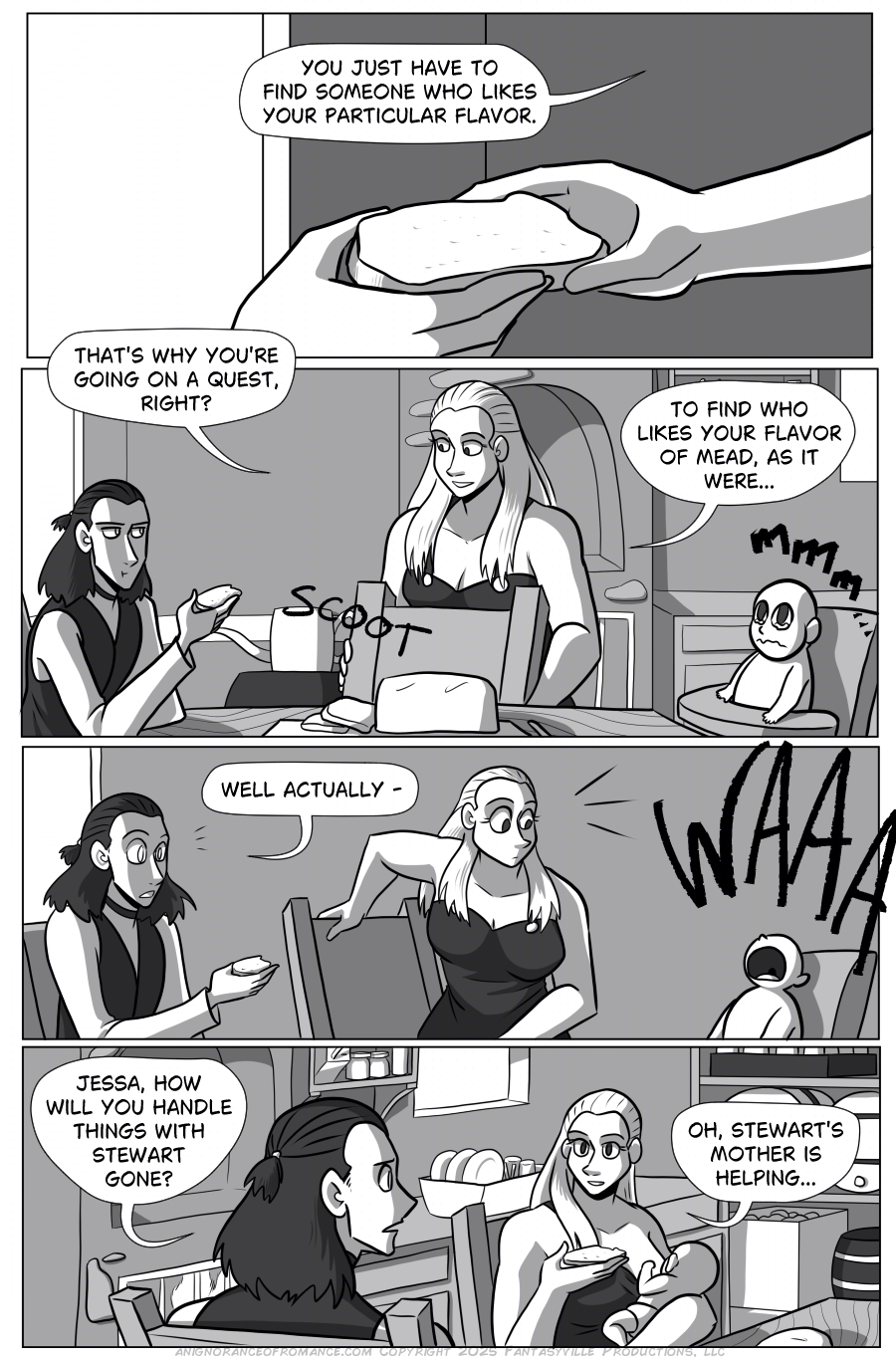 Before bread can break any further, the baby demands to be fed.  Panel 1: Jessa passes bread to Lian’s open hand, saying, “You Just have to find someone who likes your particular flavor.”  Panel 2: Jessa brings a chair and scoots it to the table between Lian and the baby. The baby’s eyes water. Lian takes a bite of bread, looking skeptical as Jessa says, “That’s why you’re going on a quest, right? To Find who likes your flavor of mead, as it were…”  Panel 3: A similar shot to Panel 2, but as Lian says, “Well actually - “ the baby cries, getting Lian and Jessa’s attention.  Panel 4: Jessa breast feeds the baby and sits down across from Lian. Lian says, “Jessa, how will you handle things with Stewart gone?”  Jessa says, “Oh, Stewart’s mother is helping…” She picks up a piece of bread to eat.