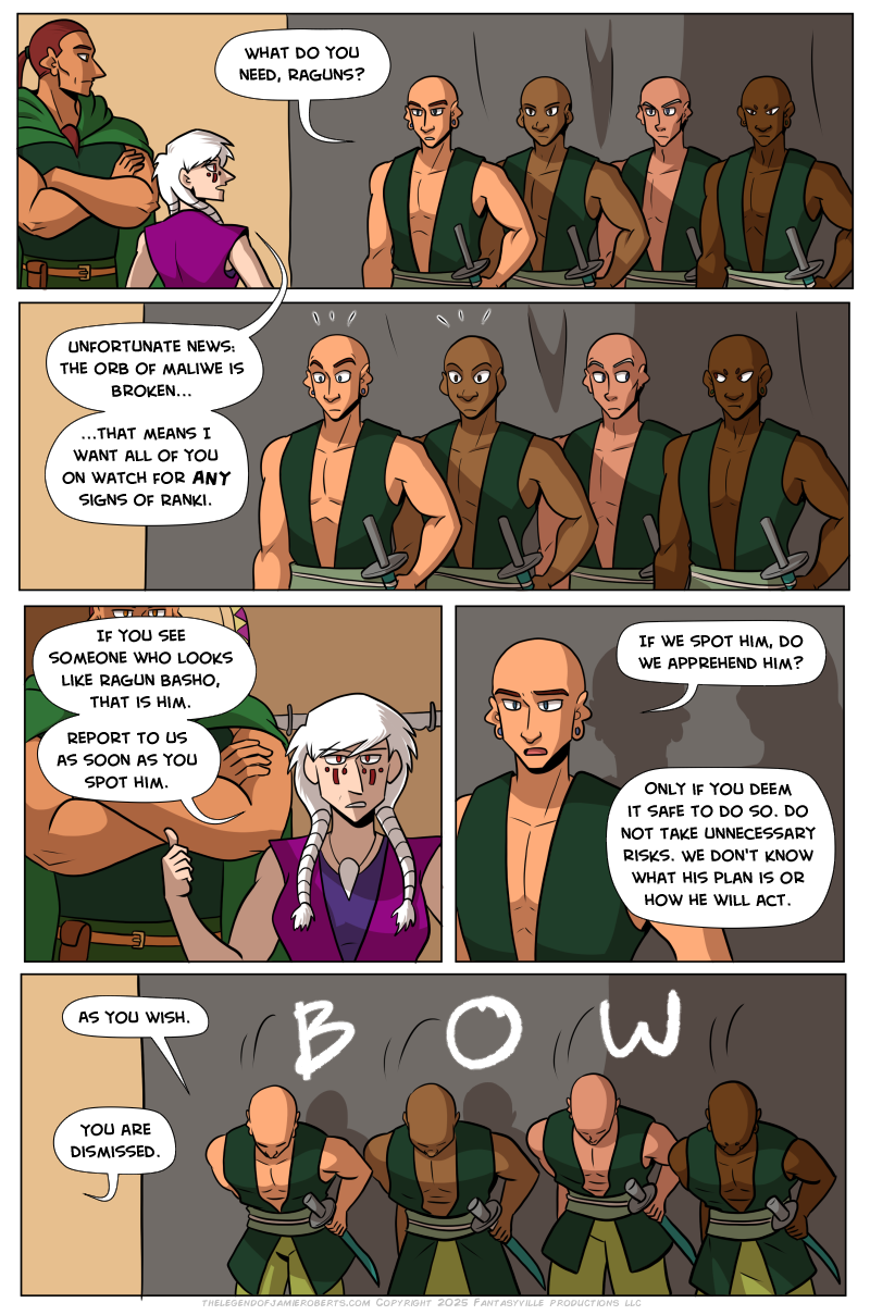 Panel 1: Basho and Norsa stand to the left as 4 uniformed figures appear on the right of the panel. One of them asks, “What do you need, Raguns?”  Norsa’s reply leads us into the second panel, which is closer on the four soldiers. Norsa says, “Unfortunate news: The orb of Maliwe is broken...that means I want all of you on watch for ANY sign of Ranki.” Two soldiers are alarmed. Two in the back don’t move but their eyes dart to steal glances at each other.  Panel 3: Norsa gestures a thumb to Basho. She says, “If you see someone who looks like Ragun Basho, that is him. Report to us as soon as you spot him.”  Panel 4: Close up on the pale soldier. Out of concern, ze ask, “If we spot him, do we apprehend him?”  Norsa replies from off-panel, “Only if you deem it safe to do so. Do not take unnecessary risks. We don’t know what his plan is or how he will act.”  In the final panel, the four soldiers bow at the waist. “As you wish,” the pale one says. From off-panel, Norsa says, “You are dismissed.”