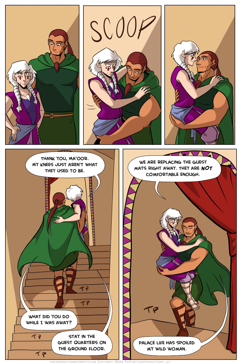 Panels 1, 2, and 3 are in a row in a sequence. In this sequence, Norsa looks at the stairs off-panel with a thoughtful look. Basho notices this, scoops her up in his arms to hold her, and smiles. She’s startled at first but smiles back.  Panel 3: Tall panel, Basho carries Norsa up the stairs.  Norsa says, “Thank you, Ma’oor. My knees just aren’t what they used to be.”  Basho asks, “What did you do while I was away?”  Norsa says, “Stay in the guest quarters on the ground floor.”  Panel 5: The doorway at the top of the stairs frames this shot, of Basho reaching the top of the stairs. Norsa, still in his arms, says, “We are replacing the guest mats right away. They are NOT comfortable enough.”  Basho, smiling, says, “Palace life has spoiled my wild woman.”