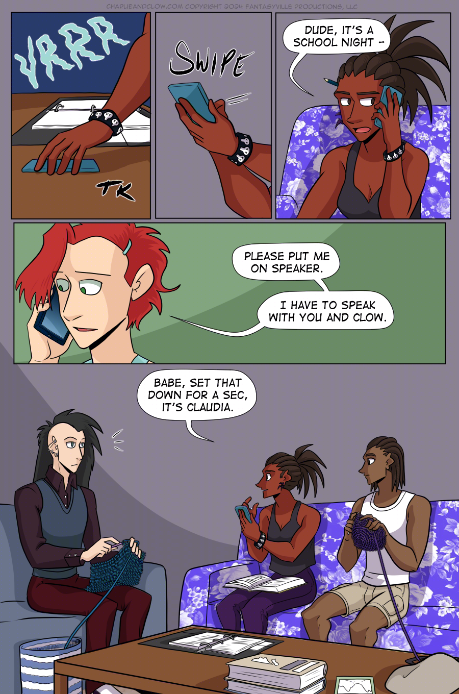 PAGE 88  Panel 1: A brown hand picks up the vibrating teal phone. The hand wears a black bracelet covered in decorative, tiny skulls.  Panel 2: The brown hand picks up the phone, and another hand swipes at the screen.  Panel 3: Charlie speaks into the phone. "Dude, it's a school night - "  Panel 4: Wide panel. Close up on Claudia as she says, "Please put me on speaker. I have to speak with you and Clow."  Panel 5: Large panel showing a living room with purple walls. On a blue couch sits a thin, pale man with a black mohawk that hangs down straight from his otherwise shaved head. He wears dark colors and holds a blue crochet project. Next to him is a purple couch covered in floral patterns. On this purple flower couch sits Charlie, phone in hand and a textbook in her lap. She wears a loose black tank top and deep purple pants. Next to her is a brown-skinned young man with short locks, wearing tan cargo shorts and a white tank, holding a crochet project made of purple yarn. This is her brother, Jared.  Charlie looks to Clow and says, "Babe, set that down for a sec, it's Claudia."