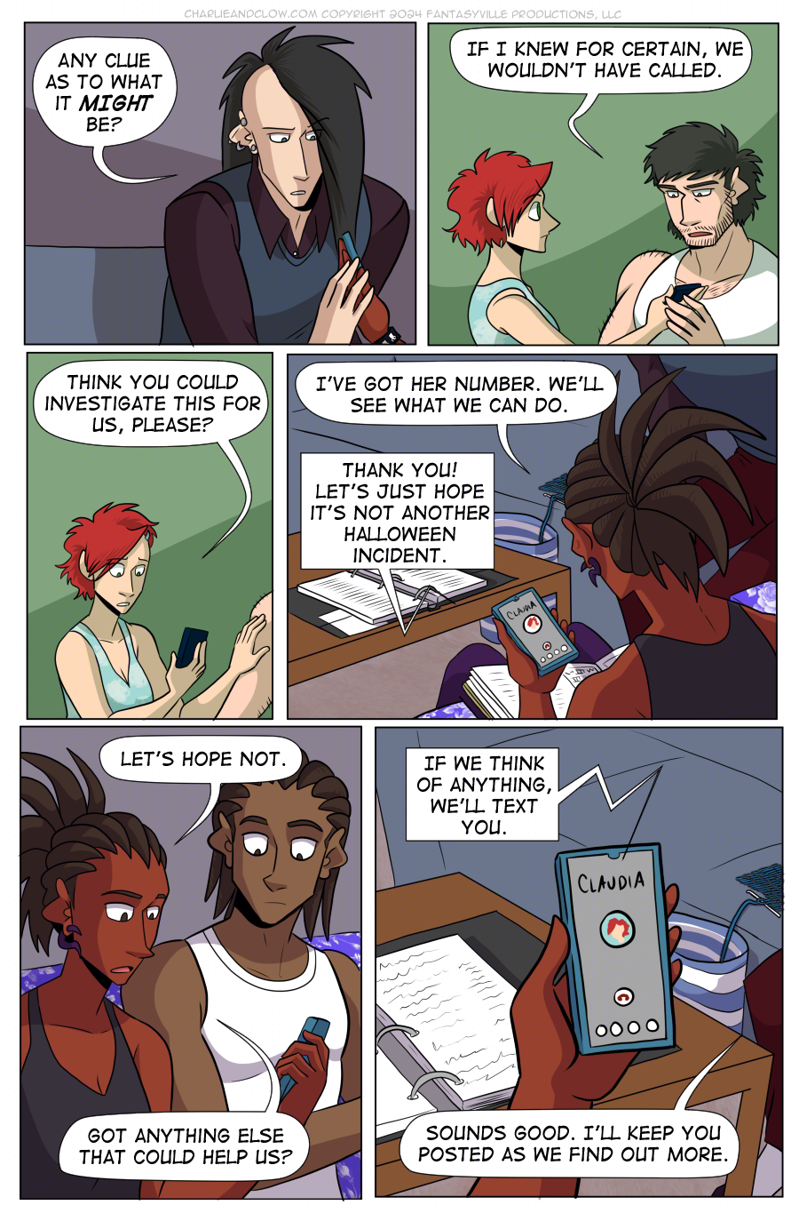 PAGE 90  Panel 1:   Clow places a hand on Charlie's as she holds the phone. He asks, "Any clue as to what it MIGHT be?"  Panel 2:   Medium close up on Claudia and Don. Don holds one hand on Claudia's as she holds the phone.  Don says, "If I knew for certain, we wouldn't have called."  Panel 3:  Closer in on Claudia. She says, "Think you could investigate this for us, please?"  Panel 4:   We look over Charlie's shoulder and down to her phone. She says, "I've got her number. We'll see what we can do."  Claudia (on the phone) says, "Thank you! Let's just hope it's not another Halloween incident."  Panel 5:  At this angle, we see a medium close-up on Charlie and her brother Jared. What Charlie says startles Jared.  Charlie says, "Let's hope not. Got anything else that could help us?"  Panel 6:  Close up on Charlie's phone. Claudia (on the phone) says, "If we think of anything, we'll text you."  Charlie (off-panel) says, "Sounds good. I'll keep you posted as we find out more."