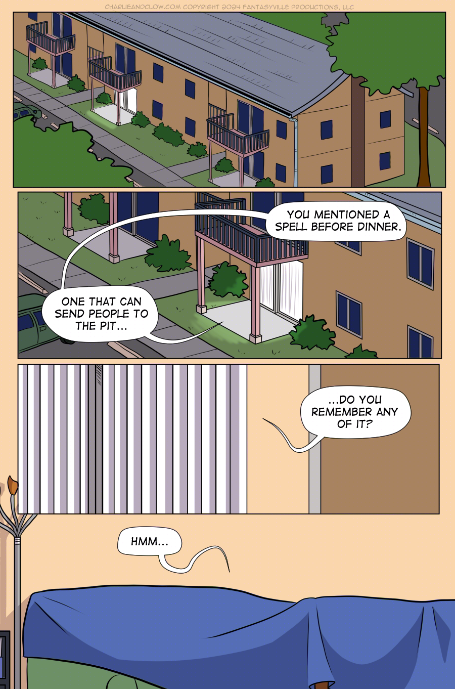 PAGE 92  Panel 1: Wide panel. We see Vanita's apartment complex at night.  Panel 2: Wide panel. Closer in on the patio of Vanita's apartment. We hear from inside the apartment, "You mentioned a spell before dinner. One that can send people to the Pit...  Panel 3: Wide panel. Closer in on the sliding glass door opening into Vanita's apartment. There's enough of a crack in the curtain for the speech bubble to come through. Vanita asks, "...Do you remember any of it?"  Panel 4: Inside the apartment. We see the blanket fort. Under the covering, King says, "Hmm..."