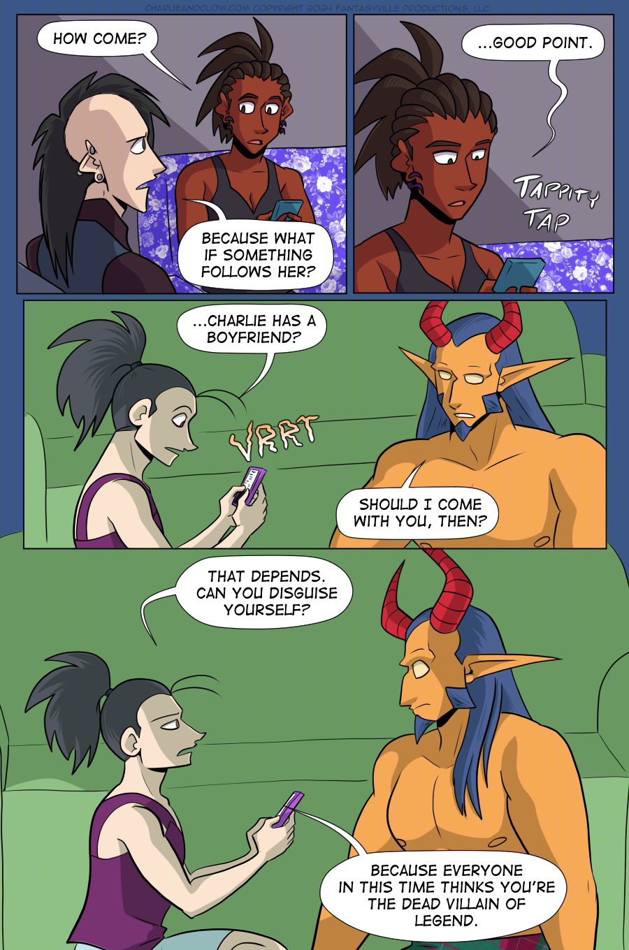 PAGE 100  Panel 1: Charlie glances up at Clow and asks, "How come?"  Clow answers with, "Because what if something follows her?" His brows furrow with worry. (They have been talking about something from The Pit, after all.)  Panel 2: Close up on Charlie as she texts on her phone. "...Good point." She types away.  Panel 3: wide panel. Vanita's phone vibrates and she reads the text. "...Charlie has a boyfriend?"  King, sitting next to her on the floor (under the blanket fort) asks, "Should I come with you, then?"  Panel 4: Large panel. Medium shot of Vanita and the Demon King sitting on the floor of the blanket fort. Vanita's expression turns stern as she asks, "That depends, can you disguise yourself? Because everyone in this time thinks you're the dead villain of legend."  This makes King recoil slightly with wide eyes.