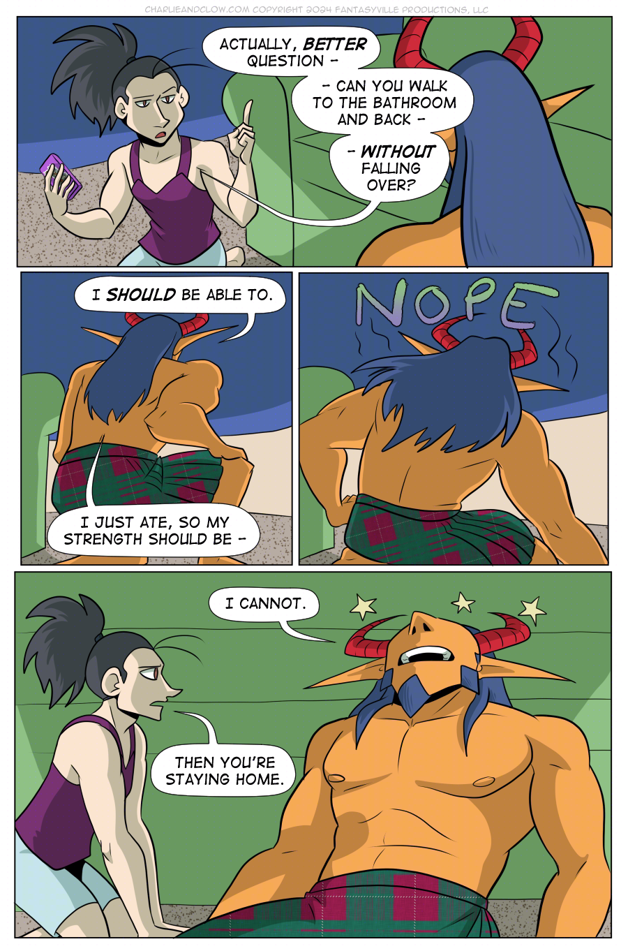 PAGE 101  Panel 1: wide panel. Vanita raises a finger, looking serious, as she says to King, "Actually, BETTER question - can you walk to the bathroom and back - WITHOUT falling over?"  Panel 2: King places a hand on their knee and goes to stand up. They say, "I SHOULD be able to. I just ate, so my strength should be - "  Panel 3: King tips over with a NOPE.  Panel 4: Wide panel. King leans back, head on the couch, seeing stars as they say, "I cannot."  Vanita leans forward and says, "Then you're staying home."